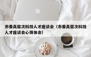 市委高层次科技人才座谈会（市委高层次科技人才座谈会心得体会）