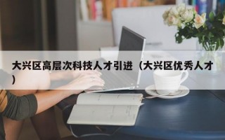 大兴区高层次科技人才引进（大兴区优秀人才）