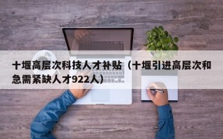 十堰高层次科技人才补贴（十堰引进高层次和急需紧缺人才922人）