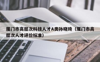 厦门市高层次科技人才A类孙晓琦（厦门市高层次人才评价标准）