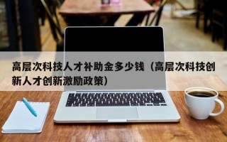 高层次科技人才补助金多少钱（高层次科技创新人才创新激励政策）