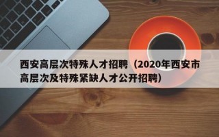 西安高层次特殊人才招聘（2020年西安市高层次及特殊紧缺人才公开招聘）