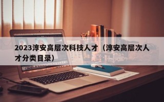 2023淳安高层次科技人才（淳安高层次人才分类目录）