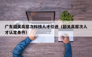 广东韶关高层次科技人才引进（韶关高层次人才认定条件）