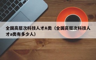 全国高层次科技人才A类（全国高层次科技人才a类有多少人）
