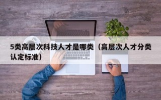 5类高层次科技人才是哪类（高层次人才分类认定标准）