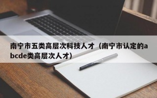 南宁市五类高层次科技人才（南宁市认定的abcde类高层次人才）