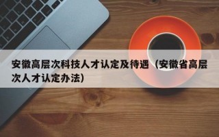 安徽高层次科技人才认定及待遇（安徽省高层次人才认定办法）