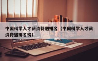 中国科学人才薪资待遇排名（中国科学人才薪资待遇排名榜）