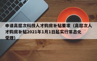 申请高层次科技人才购房补贴要求（高层次人才购房补贴2021年1月1日起实行常态化受理）
