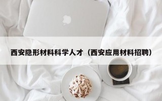 西安隐形材料科学人才（西安应用材料招聘）