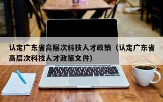 认定广东省高层次科技人才政策（认定广东省高层次科技人才政策文件）