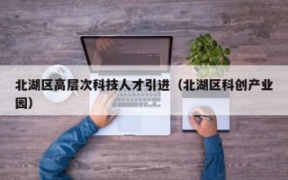 北湖区高层次科技人才引进(北湖区科创产业园) 北湖区高层次科技人才引进(北湖区科创产业园)