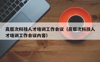 高层次科技人才培训工作会议（高层次科技人才培训工作会议内容）