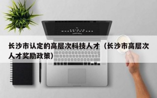 长沙市认定的高层次科技人才（长沙市高层次人才奖励政策）