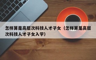 怎样算是高层次科技人才子女（怎样算是高层次科技人才子女入学）
