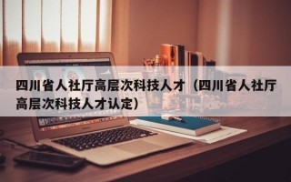四川省人社厅高层次科技人才（四川省人社厅高层次科技人才认定）