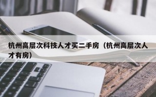 杭州高层次科技人才买二手房（杭州高层次人才有房）