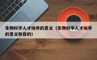 生物科学人才培养的意义（生物科学人才培养的意义和目的）