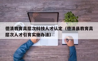 德清教育高层次科技人才认定（德清县教育高层次人才引育实施办法）
