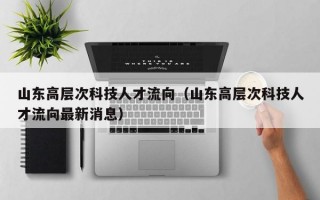 山东高层次科技人才流向（山东高层次科技人才流向最新消息）