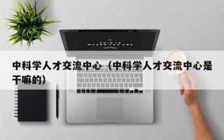 中科学人才交流中心（中科学人才交流中心是干嘛的）