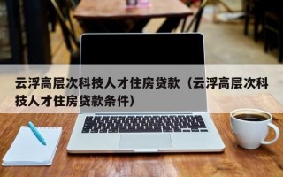 云浮高层次科技人才住房贷款（云浮高层次科技人才住房贷款条件）
