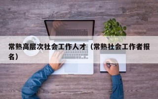 常熟高层次社会工作人才（常熟社会工作者报名）