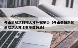 舟山高层次科技人才补贴多少（舟山群岛新区高层次人才卡有哪些待遇）