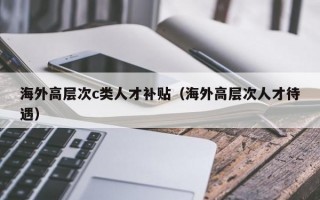 海外高层次c类人才补贴（海外高层次人才待遇）