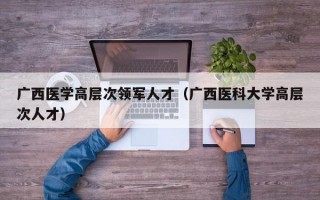 广西医学高层次领军人才（广西医科大学高层次人才）