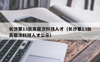 长沙第13批高层次科技人才（长沙第13批高层次科技人才公示）
