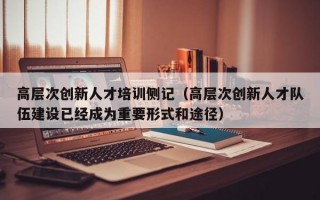高层次创新人才培训侧记（高层次创新人才队伍建设已经成为重要形式和途径）