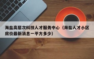 海盐高层次科技人才服务中心（海盐人才小区房价最新消息一平方多少）