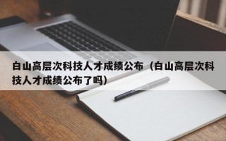 白山高层次科技人才成绩公布（白山高层次科技人才成绩公布了吗）