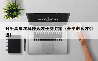 开平高层次科技人才子女上学（开平市人才引进）