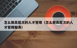 怎么做高层次的人才管理（怎么做高层次的人才管理服务）