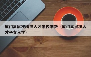 厦门高层次科技人才学校学费（厦门高层次人才子女入学）