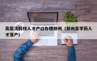 高层次科技人才户口办理郑州（郑州高学历人才落户）