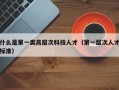 什么是第一类高层次科技人才（第一层次人才标准）