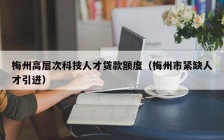 梅州高层次科技人才贷款额度（梅州市紧缺人才引进）
