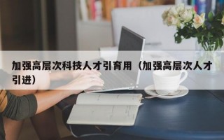 加强高层次科技人才引育用（加强高层次人才引进）