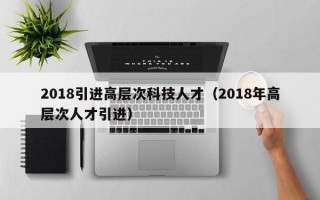 2018引进高层次科技人才（2018年高层次人才引进）