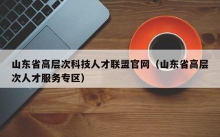 山东省高层次科技人才联盟官网（山东省高层次人才服务专区）