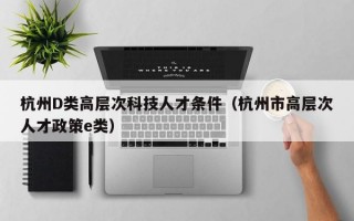 杭州D类高层次科技人才条件（杭州市高层次人才政策e类）