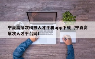 宁夏高层次科技人才手机app下载（宁夏高层次人才平台网）