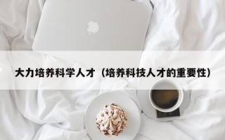 大力培养科学人才（培养科技人才的重要性）