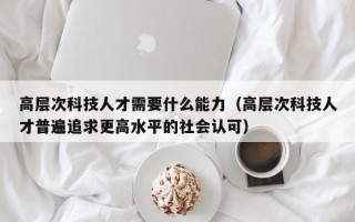 高层次科技人才需要什么能力（高层次科技人才普遍追求更高水平的社会认可）