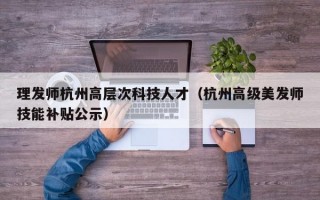 理发师杭州高层次科技人才（杭州高级美发师技能补贴公示）