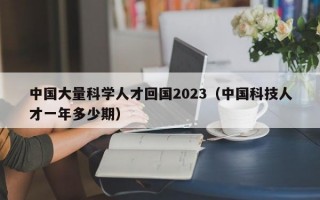 中国大量科学人才回国2023（中国科技人才一年多少期）
